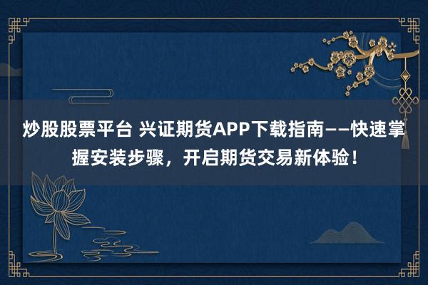 炒股股票平台 兴证期货APP下载指南——快速掌握安装步骤，开启期货交易新体验！