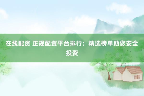 在线配资 正规配资平台排行：精选榜单助您安全投资