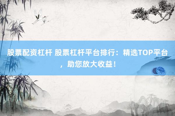 股票配资杠杆 股票杠杆平台排行：精选TOP平台，助您放大收益！