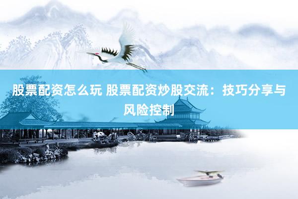 股票配资怎么玩 股票配资炒股交流：技巧分享与风险控制