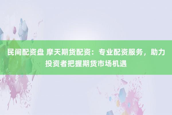 民间配资盘 摩天期货配资：专业配资服务，助力投资者把握期货市场机遇