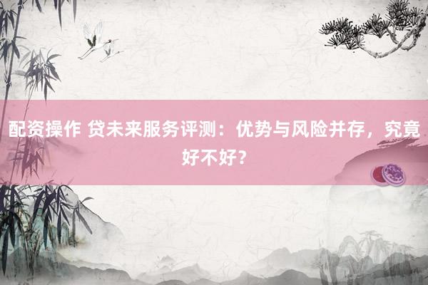 配资操作 贷未来服务评测：优势与风险并存，究竟好不好？