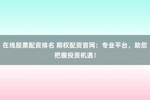 在线股票配资排名 期权配资官网：专业平台，助您把握投资机遇！