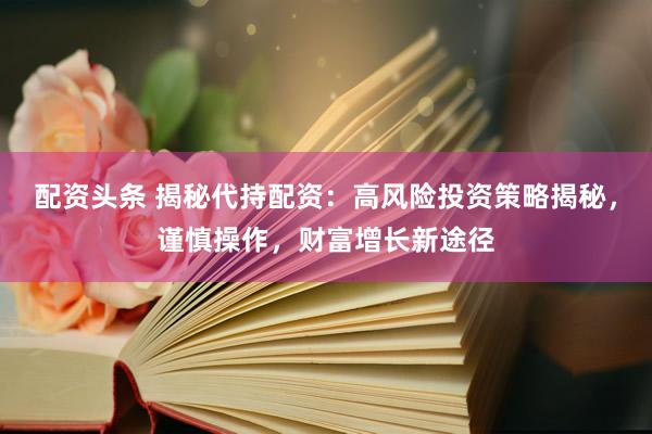 配资头条 揭秘代持配资：高风险投资策略揭秘，谨慎操作，财富增长新途径
