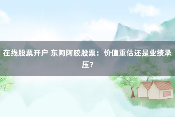 在线股票开户 东阿阿胶股票：价值重估还是业绩承压？