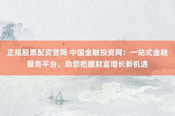 正规股票配资官网 中国金融投资网：一站式金融服务平台，助您把握财富增长新机遇