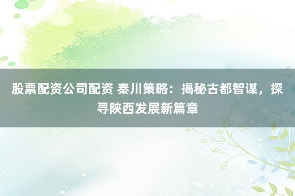 股票配资公司配资 秦川策略：揭秘古都智谋，探寻陕西发展新篇章