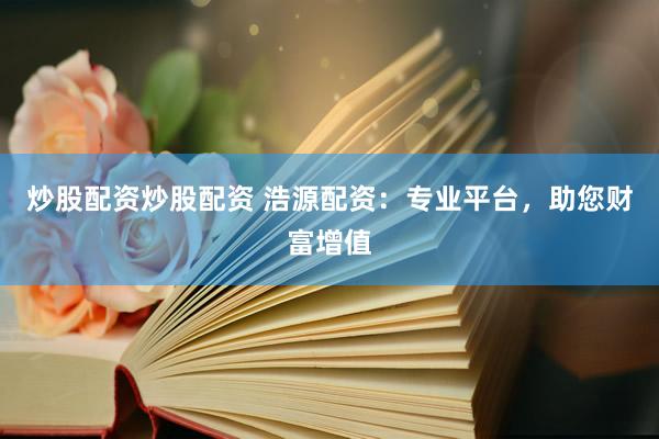 炒股配资炒股配资 浩源配资：专业平台，助您财富增值