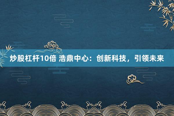 炒股杠杆10倍 浩鼎中心：创新科技，引领未来