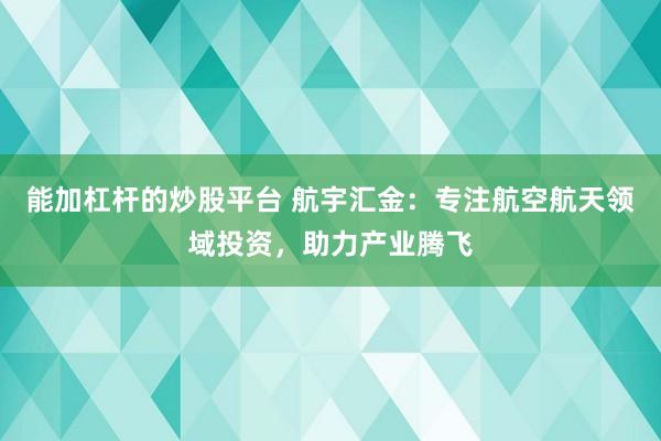 能加杠杆的炒股平台 航宇汇金：专注航空航天领域投资，助力产业腾飞