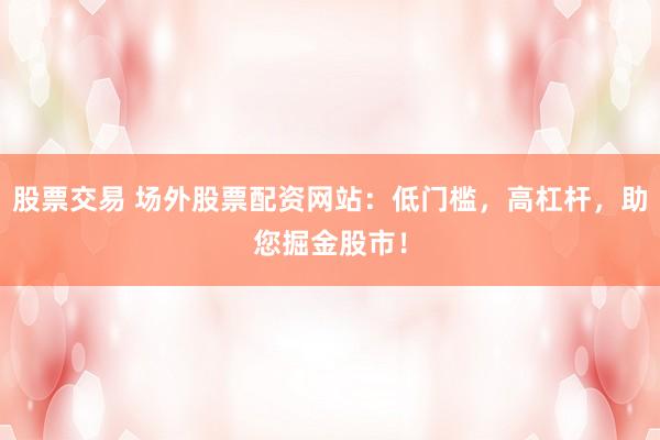 股票交易 场外股票配资网站：低门槛，高杠杆，助您掘金股市！