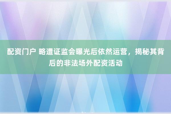 配资门户 略遭证监会曝光后依然运营，揭秘其背后的非法场外配资活动