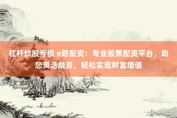 杠杆炒股亏损 e路配资：专业股票配资平台，助您灵活融资，轻松实现财富增值