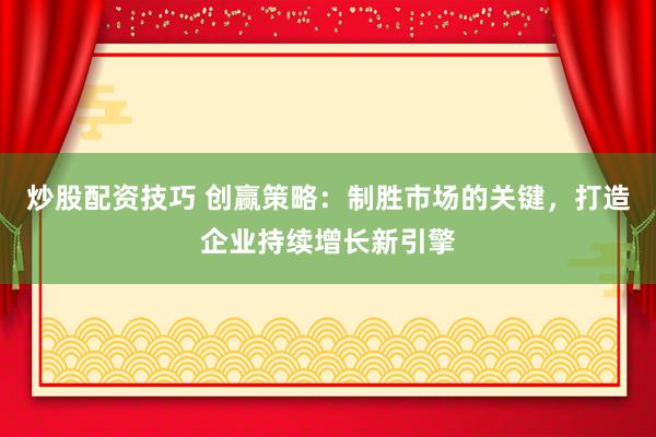 炒股配资技巧 创赢策略：制胜市场的关键，打造企业持续增长新引擎