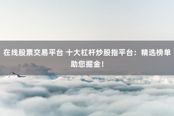 在线股票交易平台 十大杠杆炒股指平台：精选榜单助您掘金！