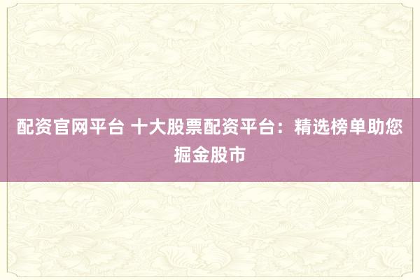 配资官网平台 十大股票配资平台：精选榜单助您掘金股市