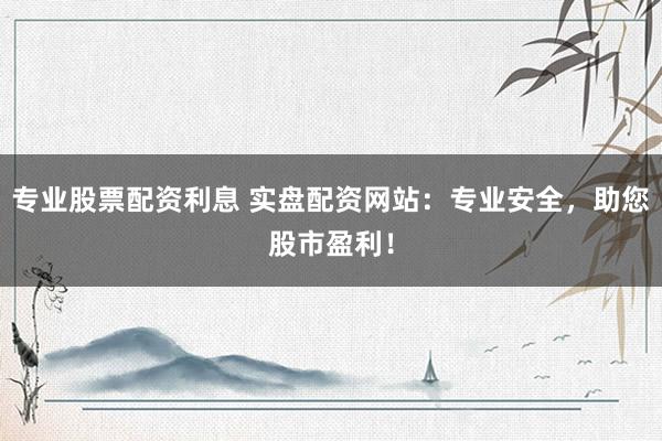 专业股票配资利息 实盘配资网站：专业安全，助您股市盈利！