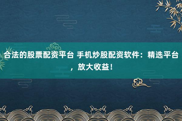合法的股票配资平台 手机炒股配资软件：精选平台，放大收益！
