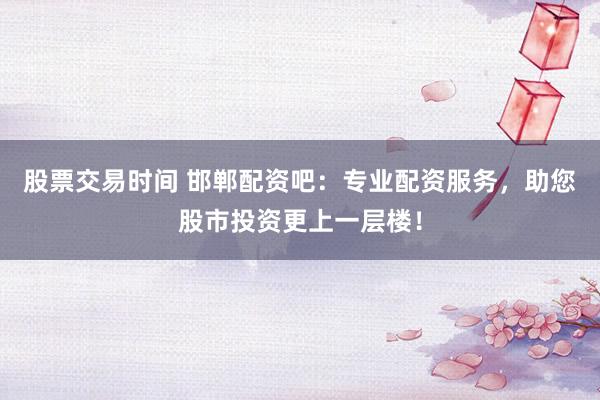 股票交易时间 邯郸配资吧：专业配资服务，助您股市投资更上一层楼！