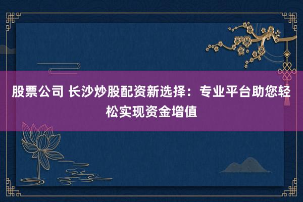 股票公司 长沙炒股配资新选择：专业平台助您轻松实现资金增值