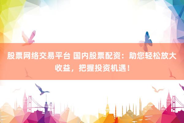 股票网络交易平台 国内股票配资：助您轻松放大收益，把握投资机遇！