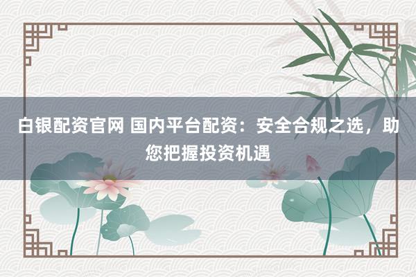 白银配资官网 国内平台配资：安全合规之选，助您把握投资机遇