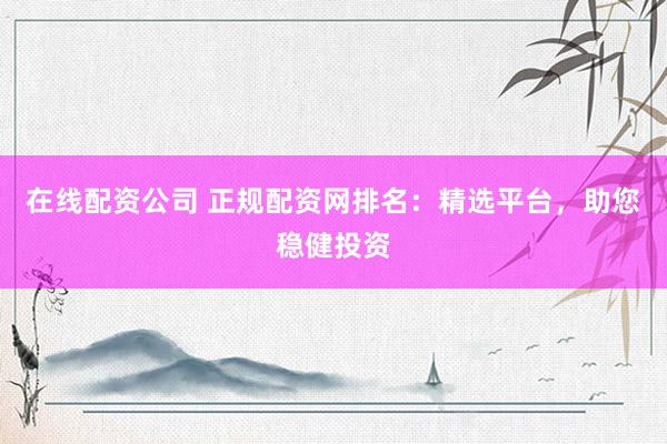 在线配资公司 正规配资网排名：精选平台，助您稳健投资