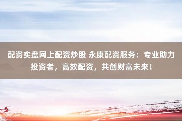 配资实盘网上配资炒股 永康配资服务：专业助力投资者，高效配资，共创财富未来！