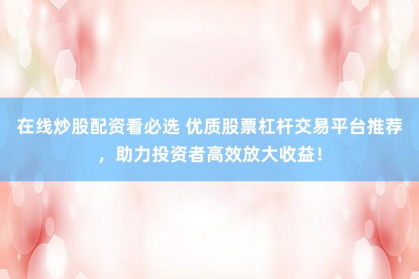 在线炒股配资看必选 优质股票杠杆交易平台推荐，助力投资者高效放大收益！