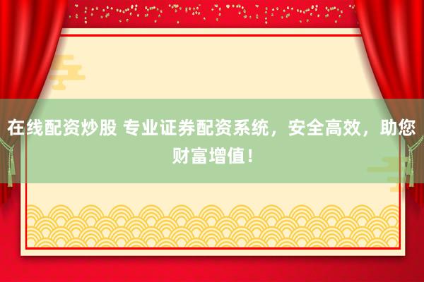 在线配资炒股 专业证券配资系统，安全高效，助您财富增值！