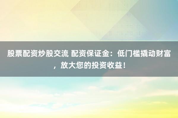 股票配资炒股交流 配资保证金：低门槛撬动财富，放大您的投资收益！