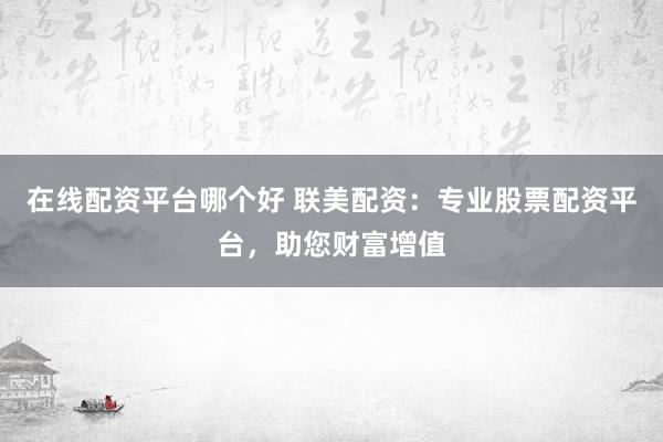 在线配资平台哪个好 联美配资：专业股票配资平台，助您财富增值