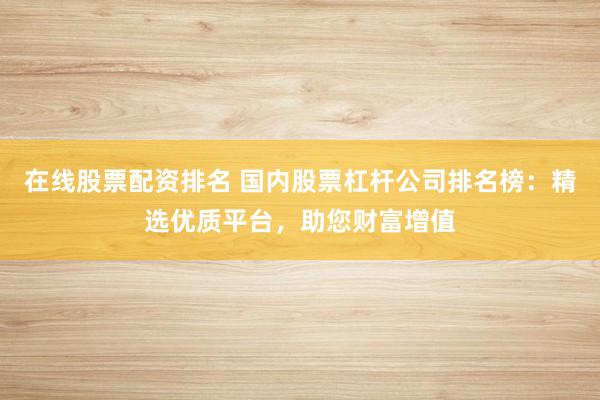 在线股票配资排名 国内股票杠杆公司排名榜：精选优质平台，助您财富增值