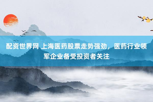 配资世界网 上海医药股票走势强劲，医药行业领军企业备受投资者关注