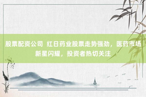 股票配资公司  红日药业股票走势强劲，医药市场新星闪耀，投资者热切关注