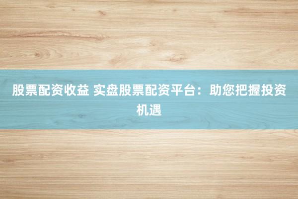 股票配资收益 实盘股票配资平台：助您把握投资机遇