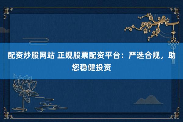 配资炒股网站 正规股票配资平台：严选合规，助您稳健投资