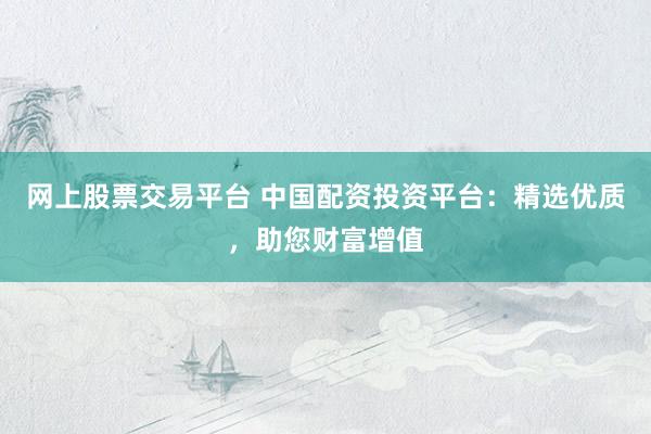 网上股票交易平台 中国配资投资平台：精选优质，助您财富增值