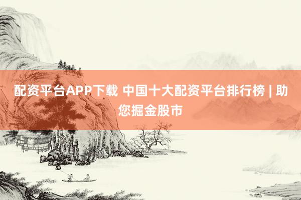 配资平台APP下载 中国十大配资平台排行榜 | 助您掘金股市