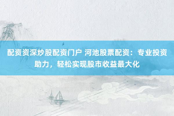 配资资深炒股配资门户 河池股票配资：专业投资助力，轻松实现股市收益最大化