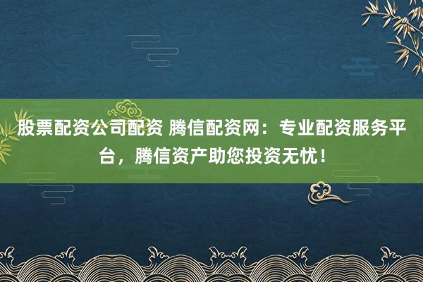 股票配资公司配资 腾信配资网：专业配资服务平台，腾信资产助您投资无忧！
