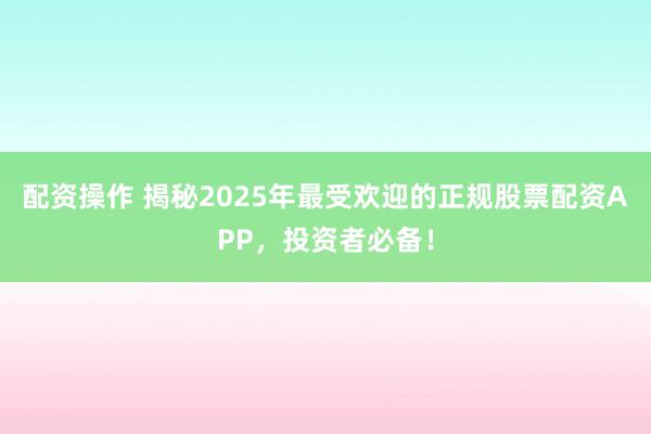 配资操作 揭秘2025年最受欢迎的正规股票配资APP，投资者必备！