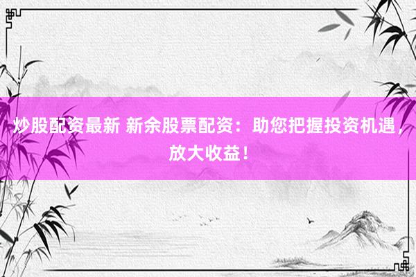 炒股配资最新 新余股票配资：助您把握投资机遇，放大收益！