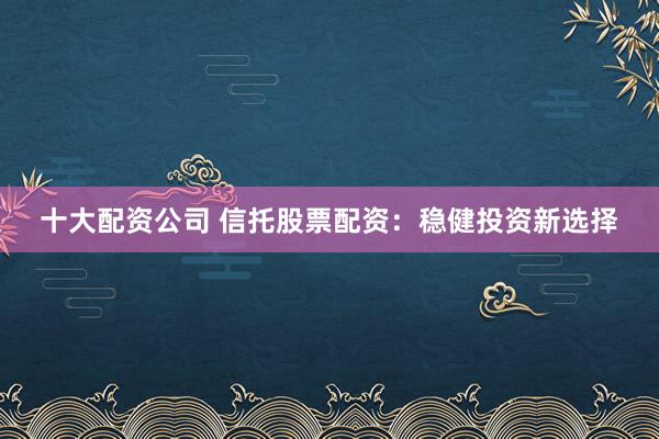 十大配资公司 信托股票配资：稳健投资新选择