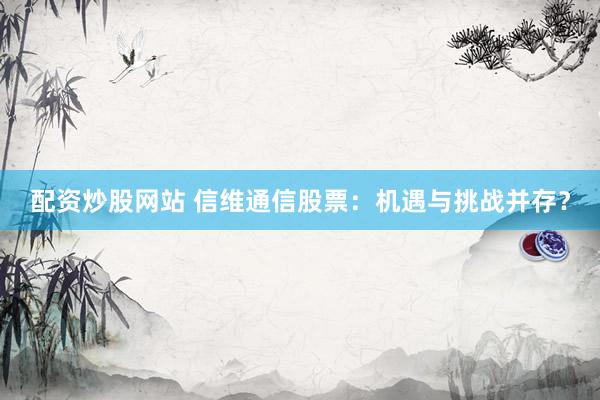 配资炒股网站 信维通信股票：机遇与挑战并存？