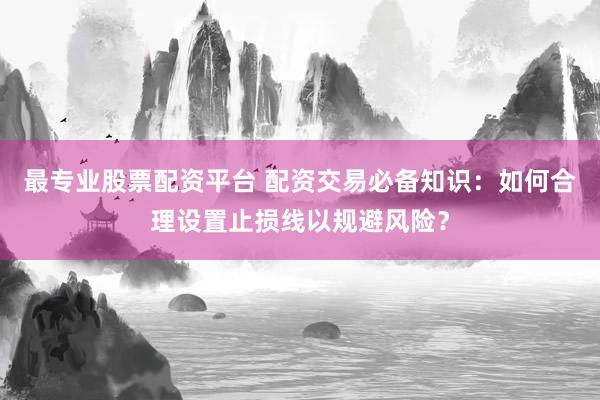 最专业股票配资平台 配资交易必备知识：如何合理设置止损线以规避风险？