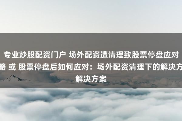 专业炒股配资门户 场外配资遭清理致股票停盘应对策略 或 股票停盘后如何应对：场外配资清理下的解决方案