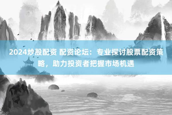 2024炒股配资 配资论坛：专业探讨股票配资策略，助力投资者把握市场机遇