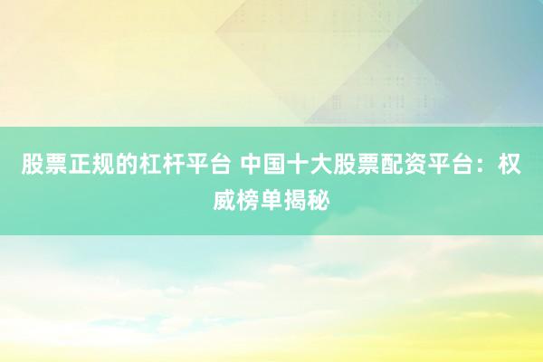 股票正规的杠杆平台 中国十大股票配资平台：权威榜单揭秘