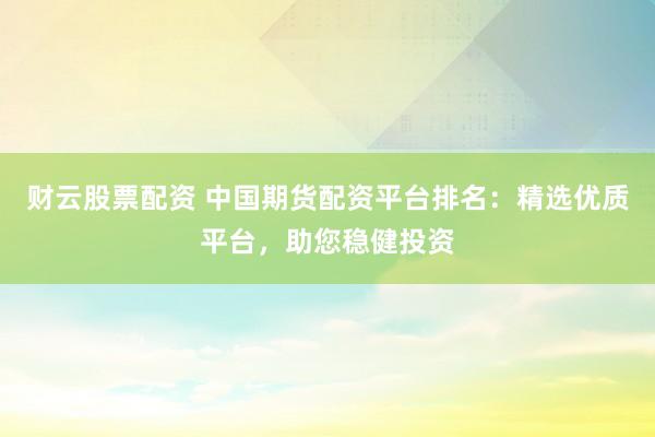 财云股票配资 中国期货配资平台排名：精选优质平台，助您稳健投资